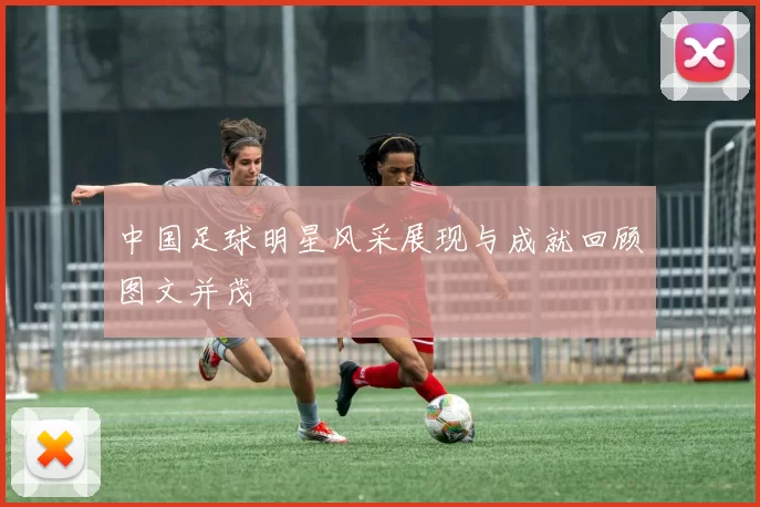 中国足球明星风采展现与成就回顾图文并茂