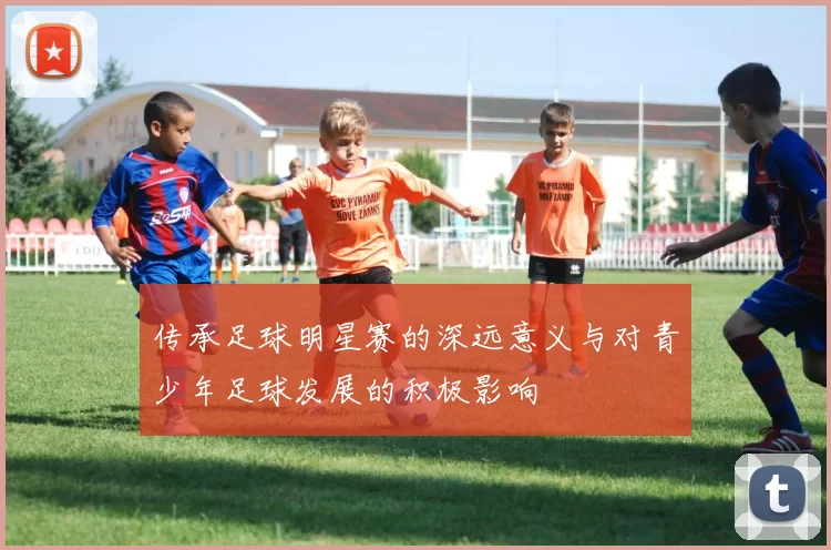 传承足球明星赛的深远意义与对青少年足球发展的积极影响