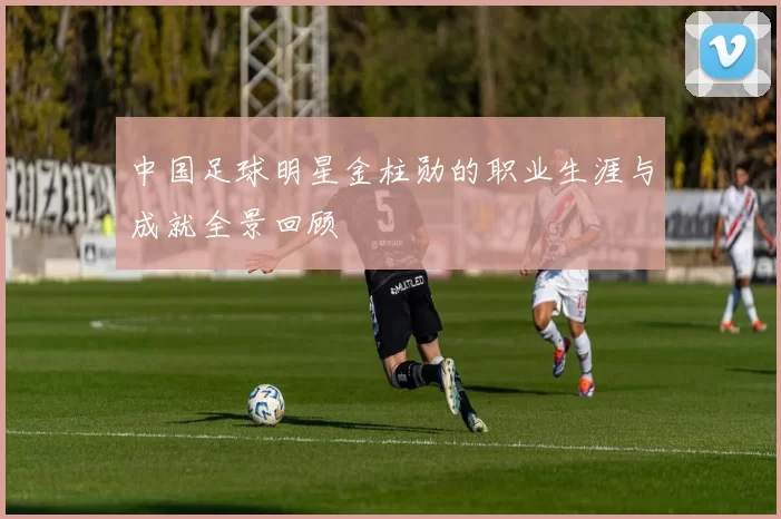 中国足球明星金柱勋的职业生涯与成就全景回顾