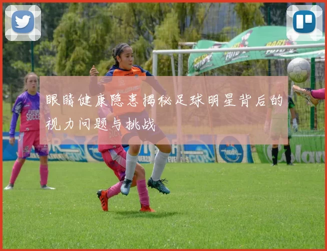 眼睛健康隐患揭秘足球明星背后的视力问题与挑战