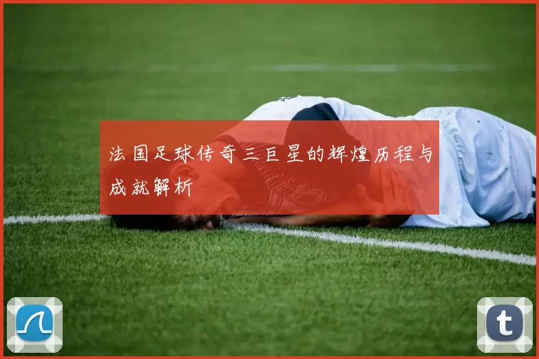 法国足球传奇三巨星的辉煌历程与成就解析