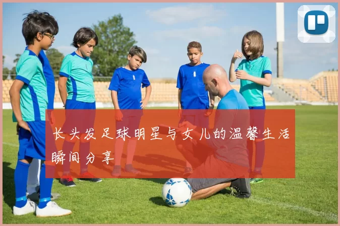 长头发足球明星与女儿的温馨生活瞬间分享