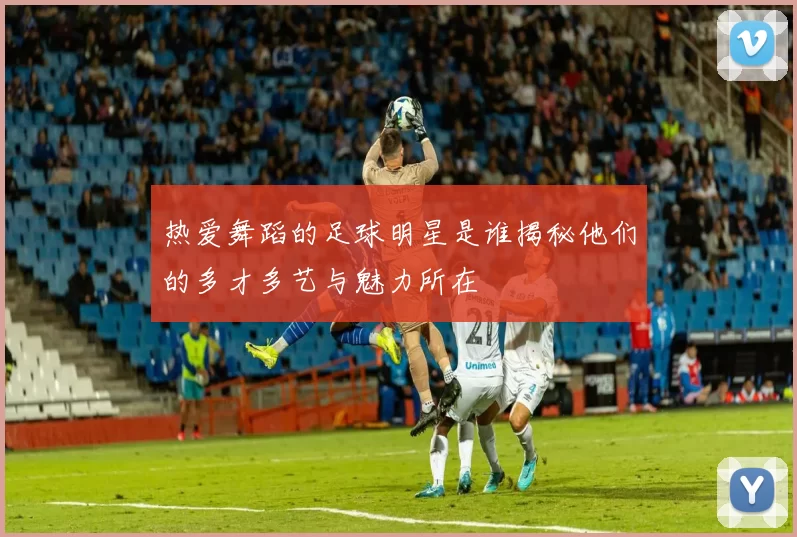 热爱舞蹈的足球明星是谁揭秘他们的多才多艺与魅力所在