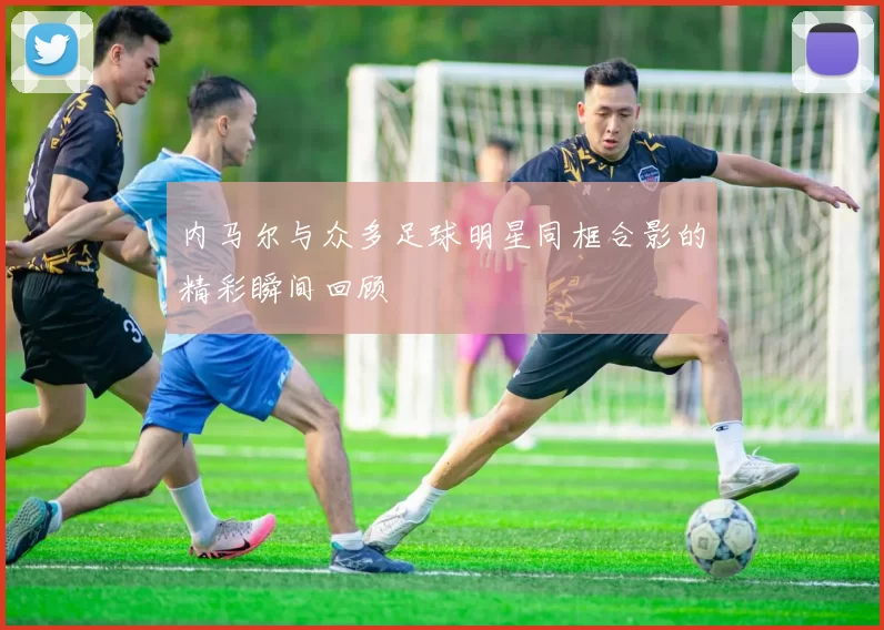 内马尔与众多足球明星同框合影的精彩瞬间回顾