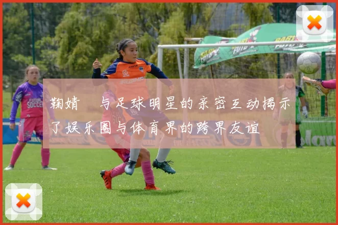 鞠婧祎与足球明星的亲密互动揭示了娱乐圈与体育界的跨界友谊