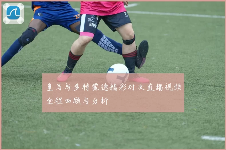 皇马与多特蒙德精彩对决直播视频全程回顾与分析