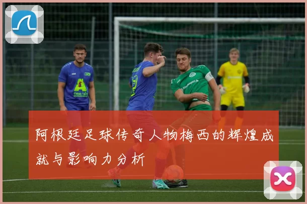 阿根廷足球传奇人物梅西的辉煌成就与影响力分析