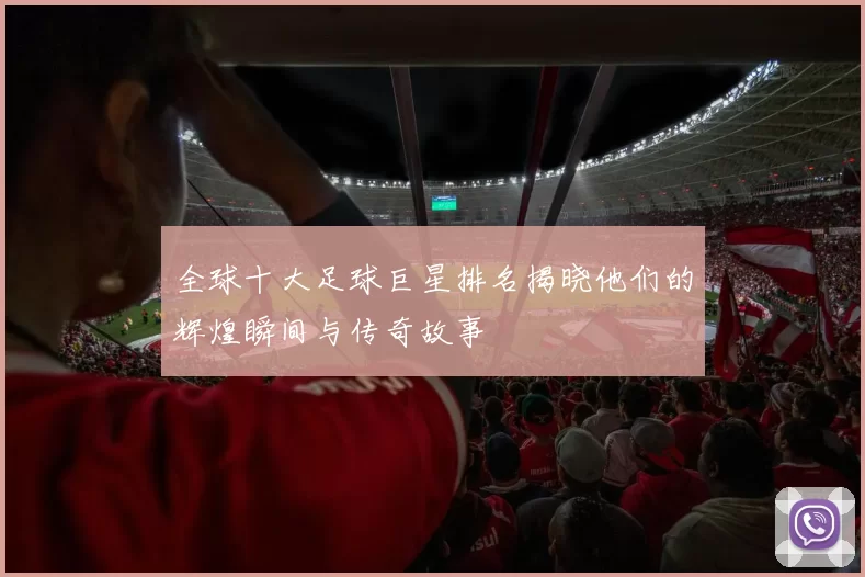 全球十大足球巨星排名揭晓他们的辉煌瞬间与传奇故事