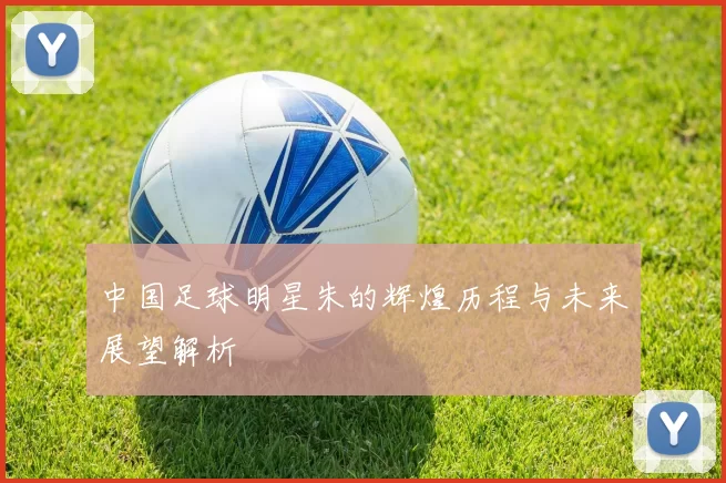 中国足球明星朱的辉煌历程与未来展望解析