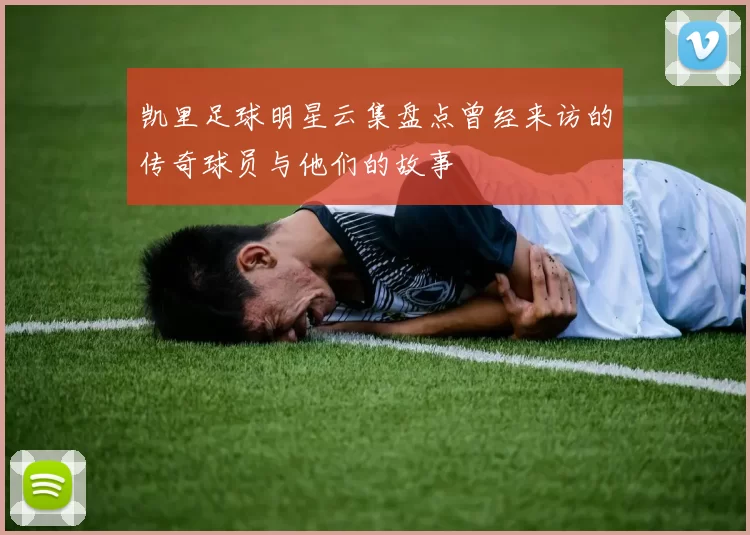 凯里足球明星云集盘点曾经来访的传奇球员与他们的故事