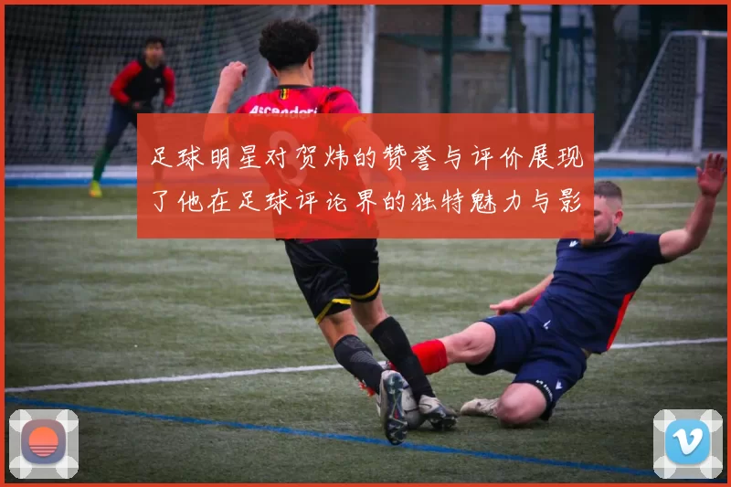足球明星对贺炜的赞誉与评价展现了他在足球评论界的独特魅力与影响力