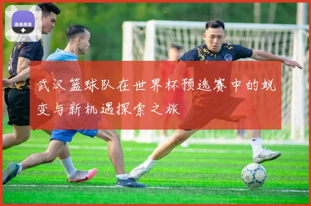 武汉篮球队在世界杯预选赛中的蜕变与新机遇探索之旅