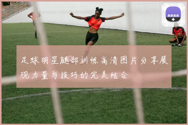 足球明星腿部训练高清图片分享展现力量与技巧的完美结合