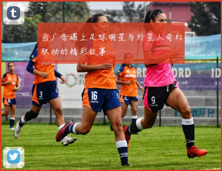 当广告遇上足球明星与外星人奇幻联动的精彩故事