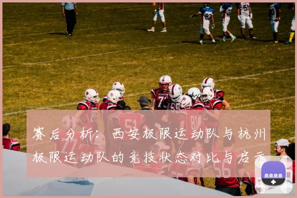 赛后分析：西安极限运动队与杭州极限运动队的竞技状态对比与启示