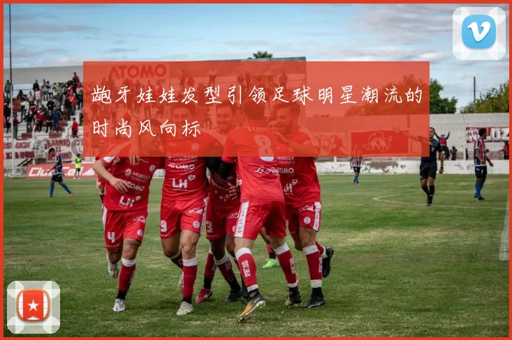 龅牙娃娃发型引领足球明星潮流的时尚风向标