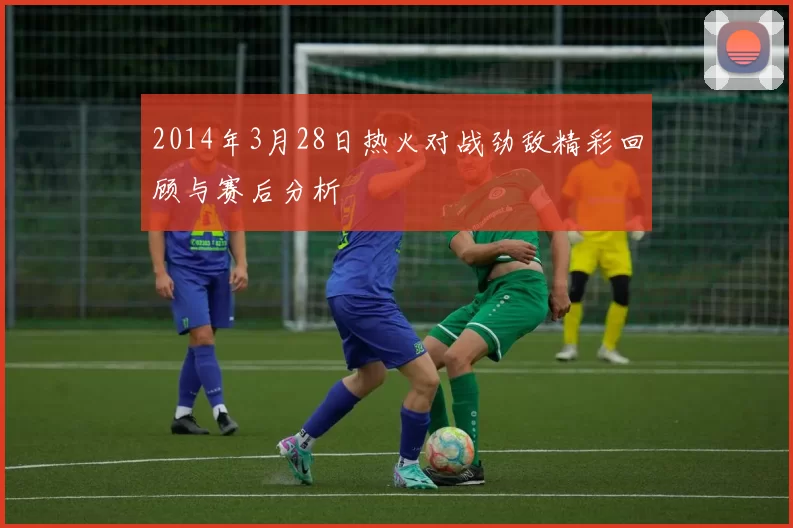 2014年3月28日热火对战劲敌精彩回顾与赛后分析
