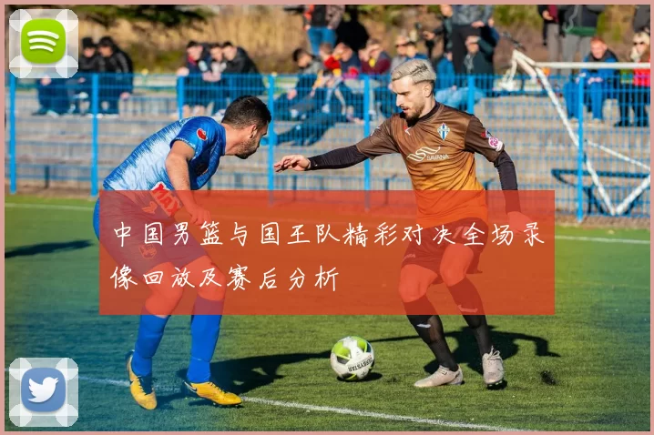 中国男篮与国王队精彩对决全场录像回放及赛后分析