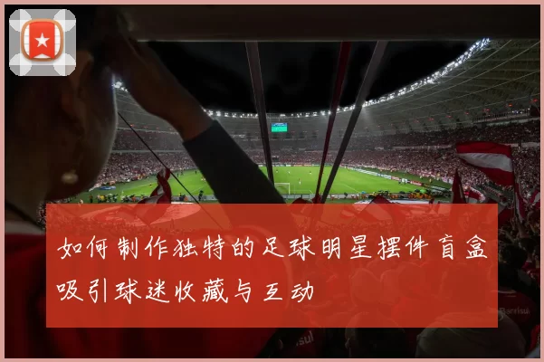 如何制作独特的足球明星摆件盲盒吸引球迷收藏与互动