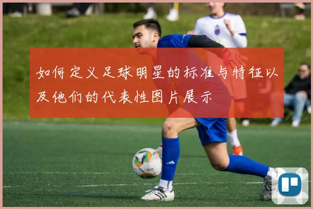 如何定义足球明星的标准与特征以及他们的代表性图片展示