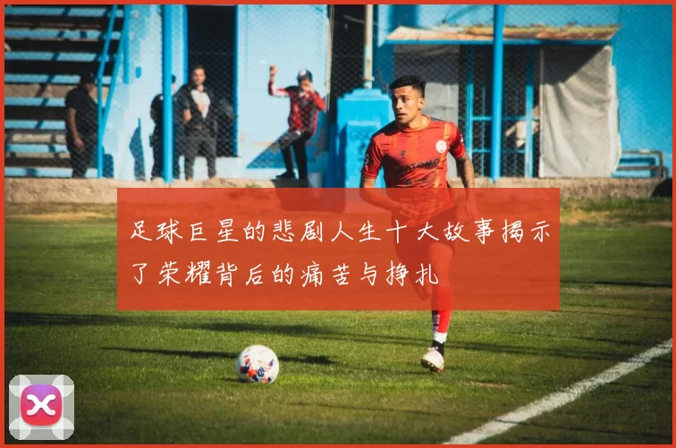 足球巨星的悲剧人生十大故事揭示了荣耀背后的痛苦与挣扎
