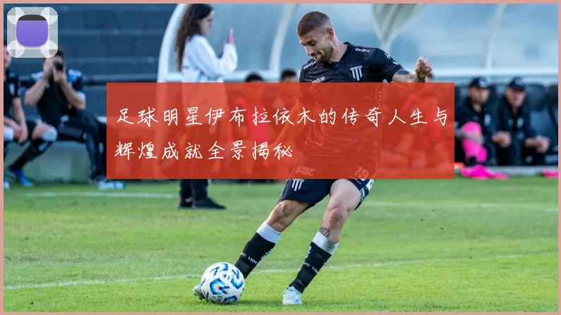 足球明星伊布拉依木的传奇人生与辉煌成就全景揭秘