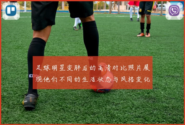 足球明星变胖后的高清对比照片展现他们不同的生活状态与风格变化