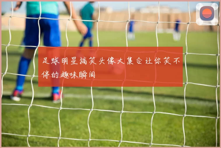 足球明星搞笑头像大集合让你笑不停的趣味瞬间