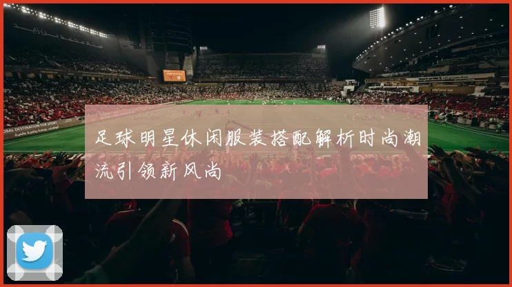 足球明星休闲服装搭配解析时尚潮流引领新风尚