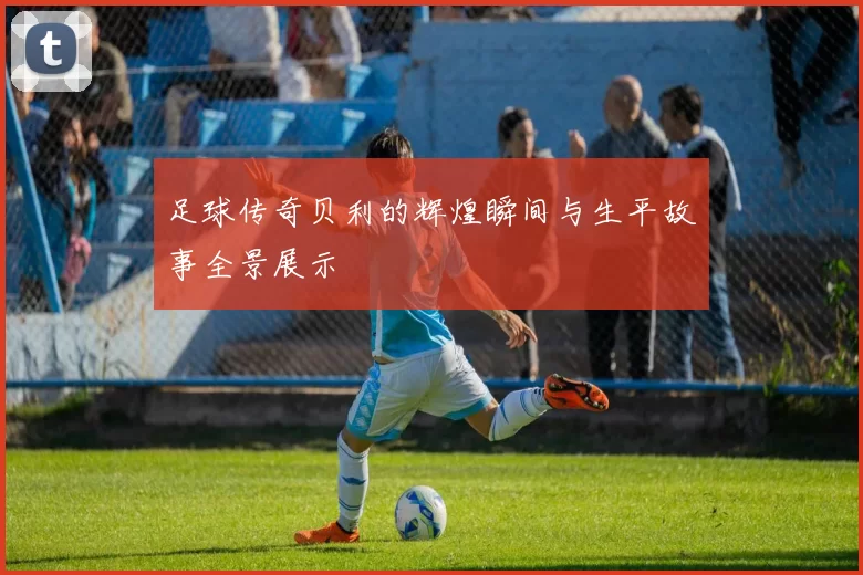 足球传奇贝利的辉煌瞬间与生平故事全景展示