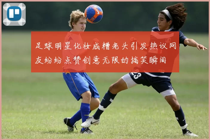 足球明星化妆成糟老头引发热议网友纷纷点赞创意无限的搞笑瞬间