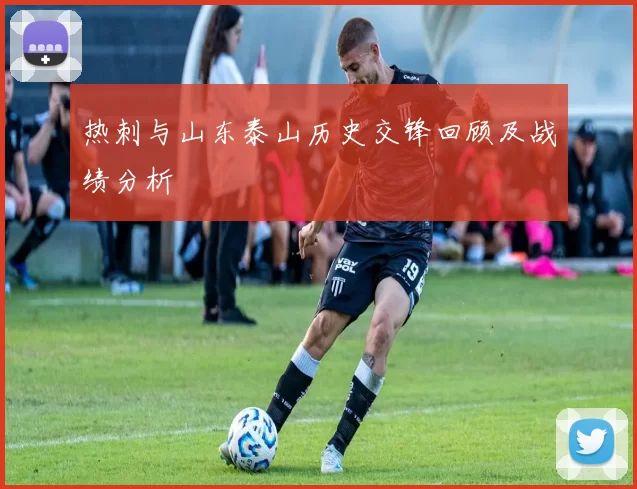 热刺与山东泰山历史交锋回顾及战绩分析