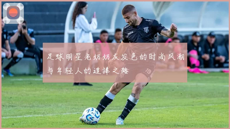足球明星老奶奶灰发色的时尚风潮与年轻人的追捧之路