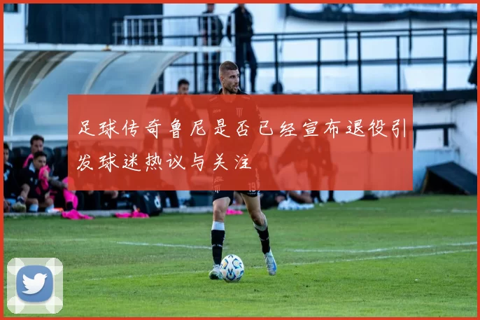 足球传奇鲁尼是否已经宣布退役引发球迷热议与关注