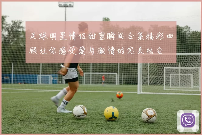 足球明星情侣甜蜜瞬间合集精彩回顾让你感受爱与激情的完美结合