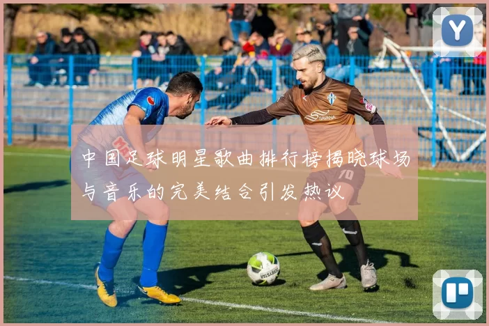 中国足球明星歌曲排行榜揭晓球场与音乐的完美结合引发热议