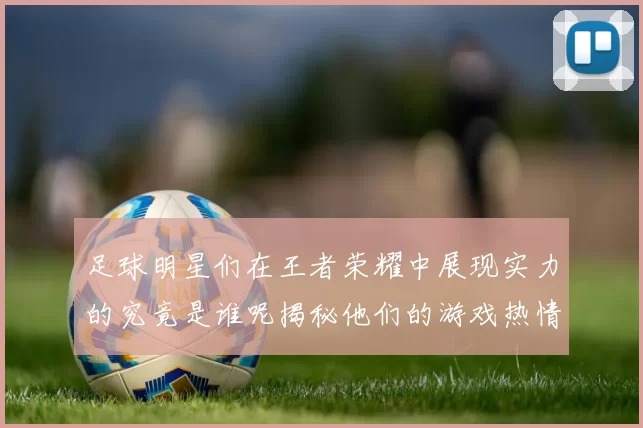 足球明星们在王者荣耀中展现实力的究竟是谁呢揭秘他们的游戏热情与竞技精神