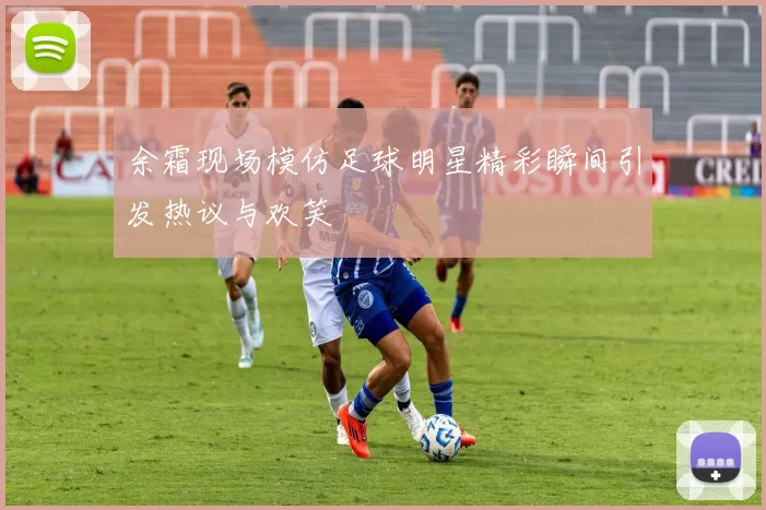 余霜现场模仿足球明星精彩瞬间引发热议与欢笑