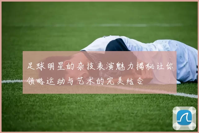 足球明星的杂技表演魅力揭秘让你领略运动与艺术的完美结合