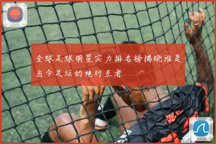 全球足球明星实力排名榜揭晓谁是当今足坛的绝对王者