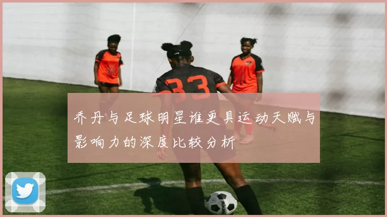 乔丹与足球明星谁更具运动天赋与影响力的深度比较分析
