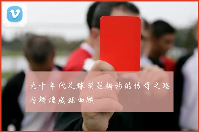 九十年代足球明星梅西的传奇之路与辉煌成就回顾
