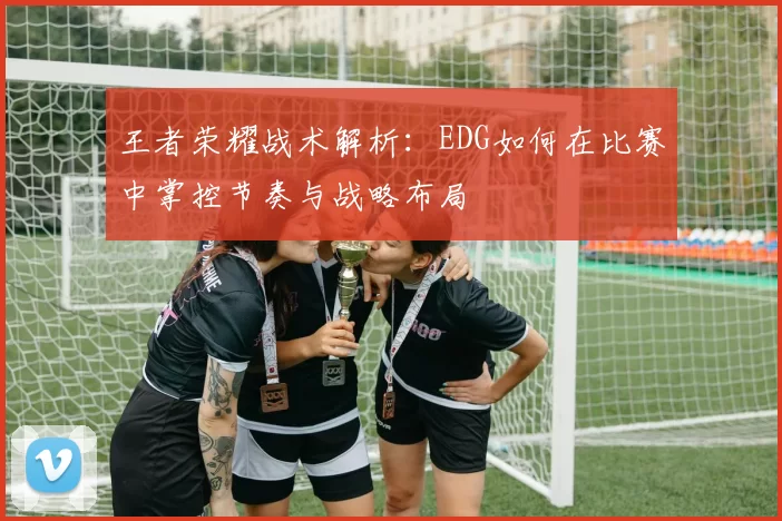 王者荣耀战术解析：EDG如何在比赛中掌控节奏与战略布局