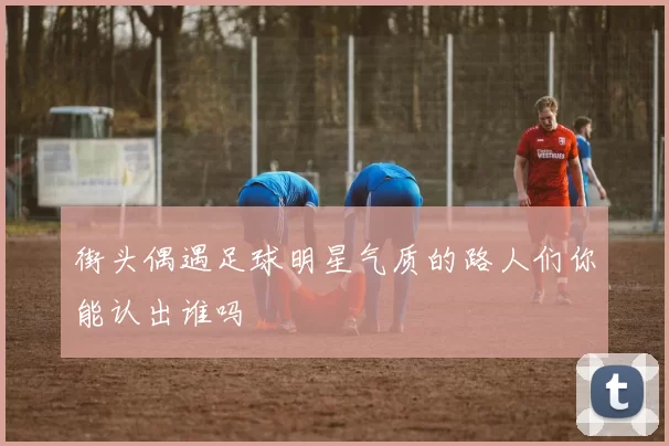 街头偶遇足球明星气质的路人们你能认出谁吗
