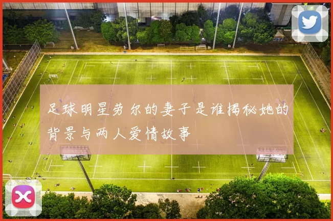 足球明星劳尔的妻子是谁揭秘她的背景与两人爱情故事
