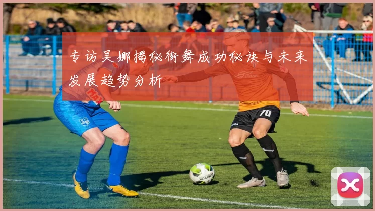 专访吴娜揭秘街舞成功秘诀与未来发展趋势分析
