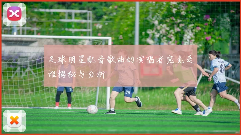 足球明星配音歌曲的演唱者究竟是谁揭秘与分析