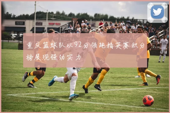 重庆篮球队以92分领跑精英赛积分榜展现强劲实力