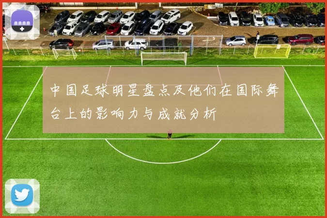 中国足球明星盘点及他们在国际舞台上的影响力与成就分析