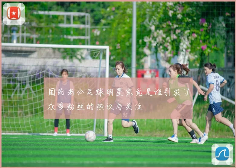 国民老公足球明星究竟是谁引发了众多粉丝的热议与关注